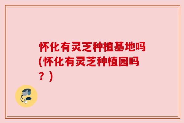 怀化有灵芝种植基地吗(怀化有灵芝种植园吗？)