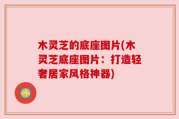 木灵芝的底座图片(木灵芝底座图片:打造轻奢居家风格神器) 木灵芝的底座图片(木灵芝底座图片:打造轻奢居家风格神器)