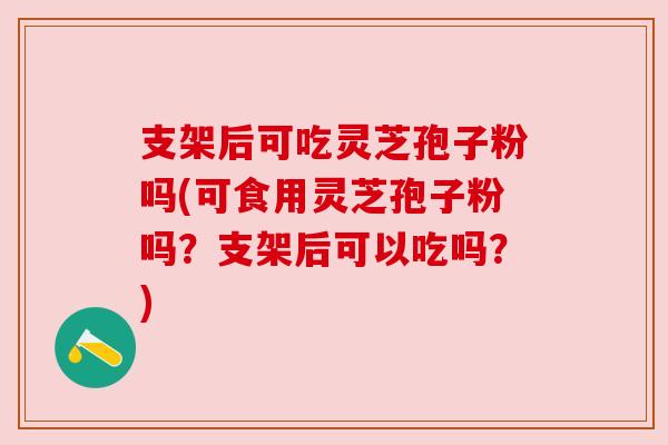 支架后可吃灵芝孢子粉吗(可食用灵芝孢子粉吗?支架后可以吃吗?) 支架后可吃灵芝孢子粉吗(可食用灵芝孢子粉吗?支架后可以吃吗?)