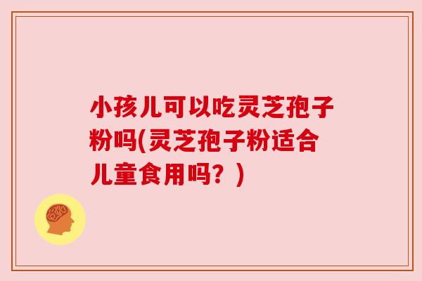 小孩儿可以吃灵芝孢子粉吗(灵芝孢子粉适合儿童食用吗?) 小孩儿可以吃灵芝孢子粉吗(灵芝孢子粉适合儿童食用吗?)