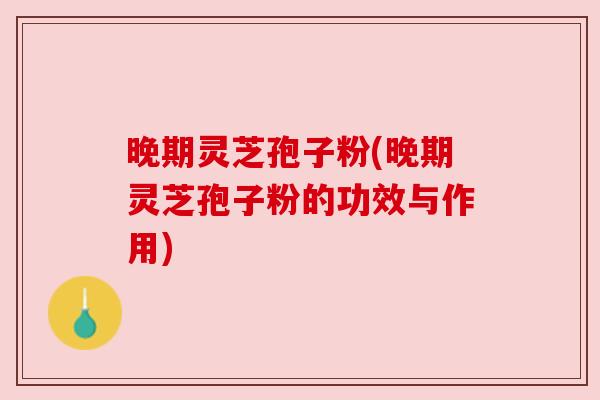晚期灵芝孢子粉(晚期灵芝孢子粉的功效与作用)