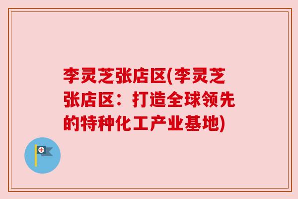 李灵芝张店区(李灵芝张店区:打造全球领先的特种化工产业基地) 李灵芝张店区(李灵芝张店区:打造全球领先的特种化工产业基地)
