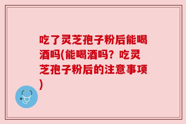 吃了灵芝孢子粉后能喝酒吗(能喝酒吗？吃灵芝孢子粉后的注意事项)