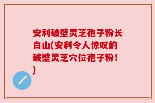 安利破壁灵芝孢子粉长白山(安利令人惊叹的破壁灵芝穴位孢子粉！)