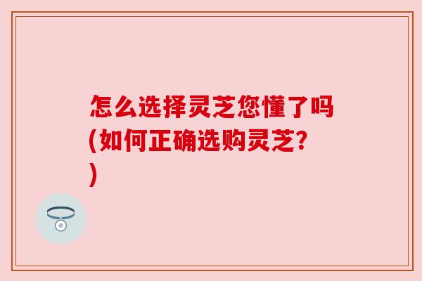 怎么选择灵芝您懂了吗(如何正确选购灵芝？)