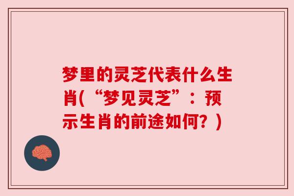 梦里的灵芝代表什么生肖(“梦见灵芝”:预示生肖的前途如何?) 梦里的灵芝代表什么生肖(“梦见灵芝”:预示生肖的前途如何?)