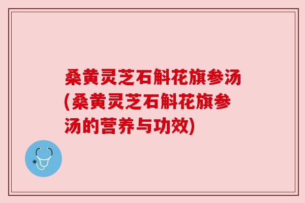 桑黄灵芝石斛花旗参汤(桑黄灵芝石斛花旗参汤的营养与功效)