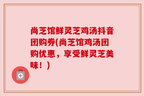 尚芝馆鲜灵芝鸡汤抖音团购券(尚芝馆鸡汤团购优惠，享受鲜灵芝美味！)