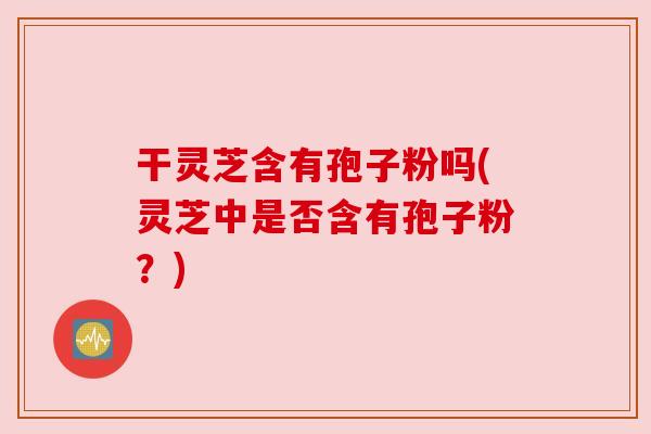干灵芝含有孢子粉吗(灵芝中是否含有孢子粉?) 干灵芝含有孢子粉吗(灵芝中是否含有孢子粉?)