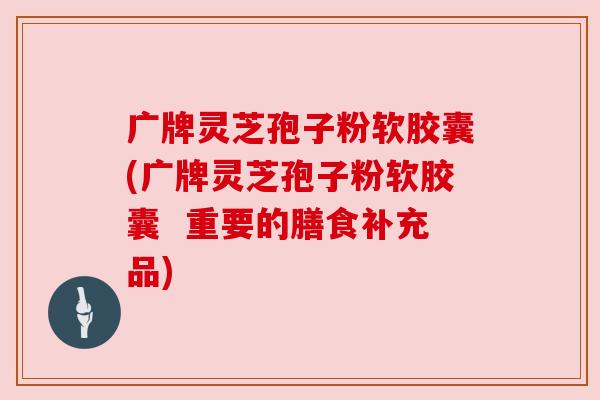 广牌灵芝孢子粉软胶囊(广牌灵芝孢子粉软胶囊  重要的膳食补充品)