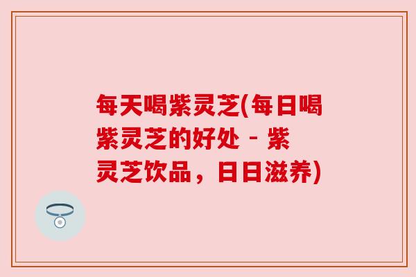 每天喝紫灵芝(每日喝紫灵芝的好处 - 紫灵芝饮品,日日滋养) 每天喝紫灵芝(每日喝紫灵芝的好处 - 紫灵芝饮品,日日滋养)
