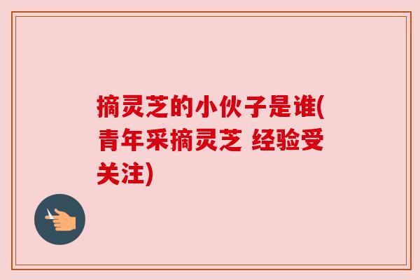 摘灵芝的小伙子是谁(青年采摘灵芝 经验受关注) 摘灵芝的小伙子是谁(青年采摘灵芝 经验受关注)