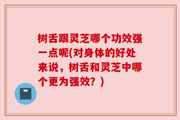 树舌跟灵芝哪个功效强一点呢(对身体的好处来说，树舌和灵芝中哪个更为强效？)