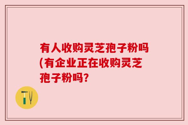 有人收购灵芝孢子粉吗(有企业正在收购灵芝孢子粉吗？
