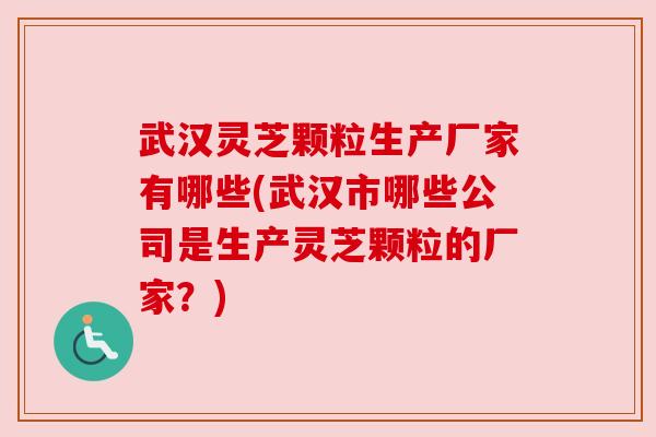 武汉灵芝颗粒生产厂家有哪些(武汉市哪些公司是生产灵芝颗粒的厂家？)