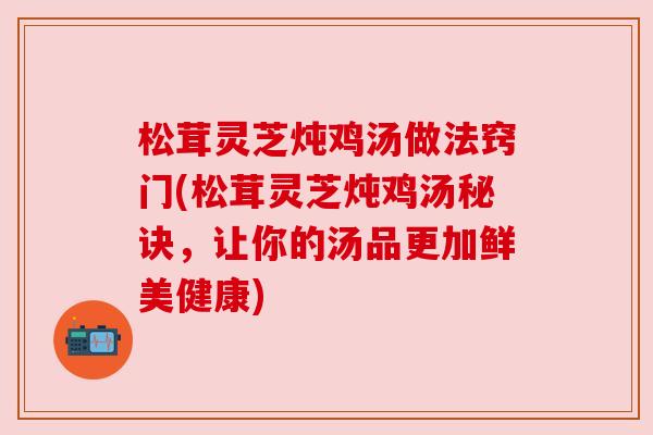 松茸灵芝炖鸡汤做法窍门(松茸灵芝炖鸡汤秘诀，让你的汤品更加鲜美健康)
