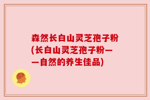 森然长白山灵芝孢子粉(长白山灵芝孢子粉——自然的养生佳品) 森然长白山灵芝孢子粉(长白山灵芝孢子粉——自然的养生佳品)