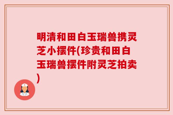 明清和田白玉瑞兽携灵芝小摆件(珍贵和田白玉瑞兽摆件附灵芝拍卖)