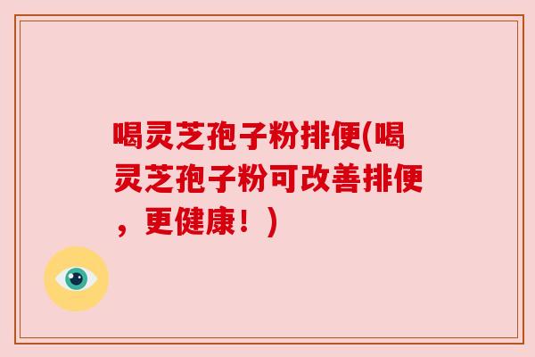 喝灵芝孢子粉排便(喝灵芝孢子粉可改善排便,更健康!) 喝灵芝孢子粉排便(喝灵芝孢子粉可改善排便,更健康!)