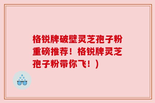 格锐牌破壁灵芝孢子粉重磅推荐!格锐牌灵芝孢子粉带你飞!) 格锐牌破壁灵芝孢子粉重磅推荐!格锐牌灵芝孢子粉带你飞!)