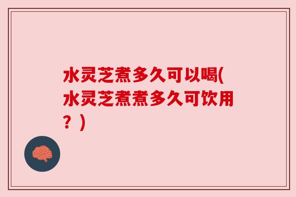 水灵芝煮多久可以喝(水灵芝煮煮多久可饮用？)