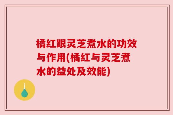 橘红跟灵芝煮水的功效与作用(橘红与灵芝煮水的益处及效能) 橘红跟灵芝煮水的功效与作用(橘红与灵芝煮水的益处及效能)