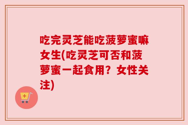 吃完灵芝能吃菠萝蜜嘛女生(吃灵芝可否和菠萝蜜一起食用?女性关注) 吃完灵芝能吃菠萝蜜嘛女生(吃灵芝可否和菠萝蜜一起食用?女性关注)