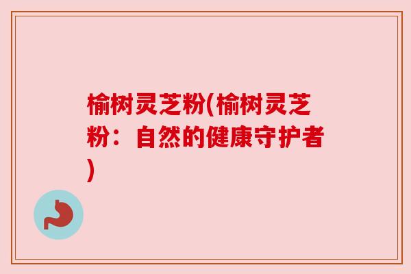 榆树灵芝粉(榆树灵芝粉：自然的健康守护者)
