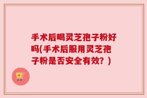 手术后喝灵芝孢子粉好吗(手术后服用灵芝孢子粉是否安全有效？)