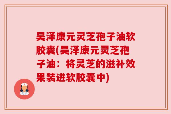 昊泽康元灵芝孢子油软胶囊(昊泽康元灵芝孢子油:将灵芝的滋补效果装进软胶囊中) 昊泽康元灵芝孢子油软胶囊(昊泽康元灵芝孢子油:将灵芝的滋补效果装进软胶囊中)