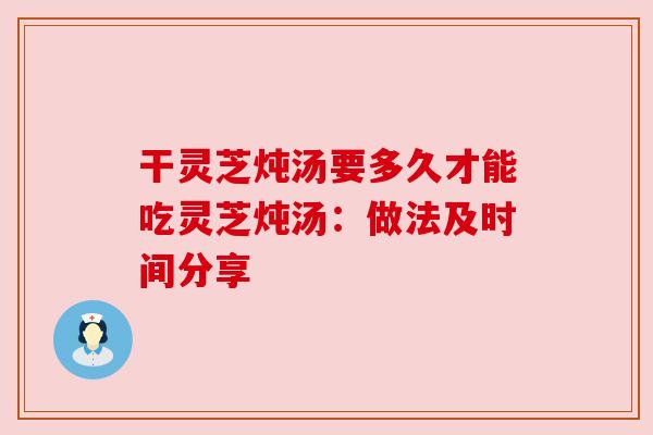 干灵芝炖汤要多久才能吃灵芝炖汤:做法及时间分享 干灵芝炖汤要多久才能吃灵芝炖汤:做法及时间分享