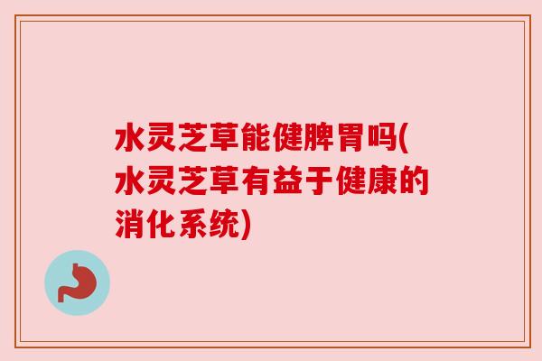 水灵芝草能健脾胃吗(水灵芝草有益于健康的消化系统) 水灵芝草能健脾胃吗(水灵芝草有益于健康的消化系统)