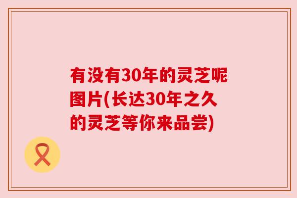 有没有30年的灵芝呢图片(长达30年之久的灵芝等你来品尝)
