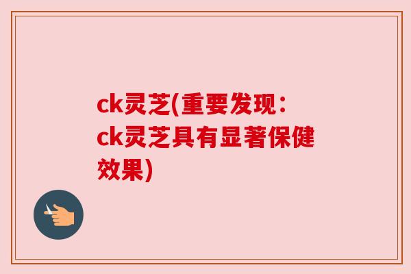 ck灵芝(重要发现:ck灵芝具有显著保健效果) ck灵芝(重要发现:ck灵芝具有显著保健效果)
