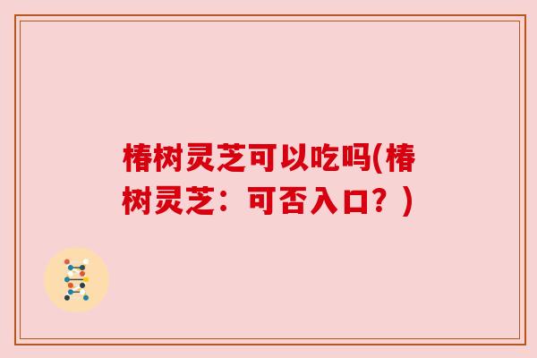 椿树灵芝可以吃吗(椿树灵芝:可否入口?) 椿树灵芝可以吃吗(椿树灵芝:可否入口?)