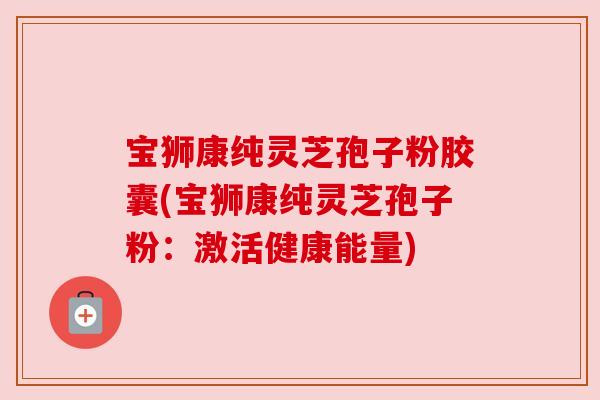 宝狮康纯灵芝孢子粉胶囊(宝狮康纯灵芝孢子粉:激活健康能量) 宝狮康纯灵芝孢子粉胶囊(宝狮康纯灵芝孢子粉:激活健康能量)
