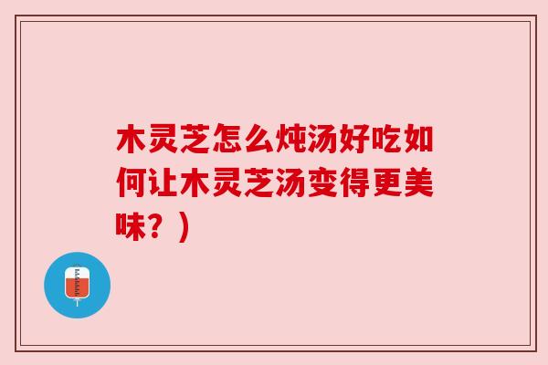 木灵芝怎么炖汤好吃如何让木灵芝汤变得更美味？)