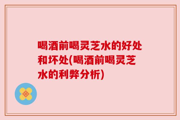 喝酒前喝灵芝水的好处和坏处(喝酒前喝灵芝水的利弊分析)