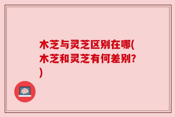 木芝与灵芝区别在哪(木芝和灵芝有何差别?) 木芝与灵芝区别在哪(木芝和灵芝有何差别?)
