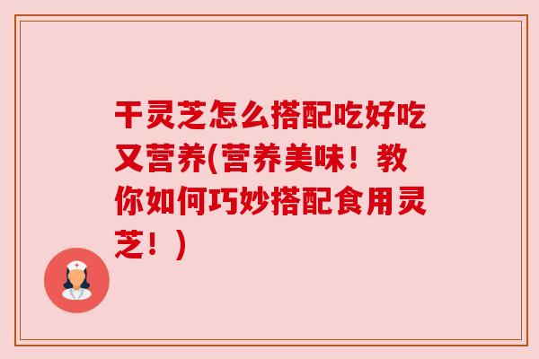 干灵芝怎么搭配吃好吃又营养(营养美味!教你如何巧妙搭配食用灵芝!) 干灵芝怎么搭配吃好吃又营养(营养美味!教你如何巧妙搭配食用灵芝!)