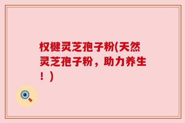 权楗灵芝孢子粉(天然灵芝孢子粉,助力养生!) 权楗灵芝孢子粉(天然灵芝孢子粉,助力养生!)