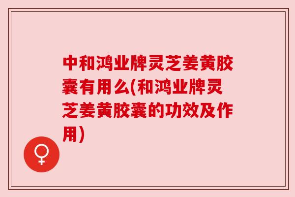 中和鸿业牌灵芝姜黄胶囊有用么(和鸿业牌灵芝姜黄胶囊的功效及作用)