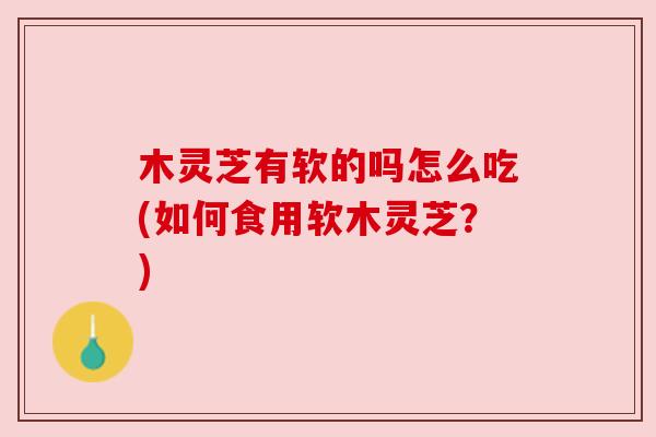 木灵芝有软的吗怎么吃(如何食用软木灵芝？)