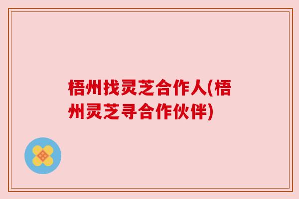 梧州找灵芝合作人(梧州灵芝寻合作伙伴) 梧州找灵芝合作人(梧州灵芝寻合作伙伴)