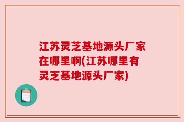 江苏灵芝基地源头厂家在哪里啊(江苏哪里有灵芝基地源头厂家)