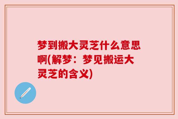 梦到搬大灵芝什么意思啊(解梦:梦见搬运大灵芝的含义) 梦到搬大灵芝什么意思啊(解梦:梦见搬运大灵芝的含义)
