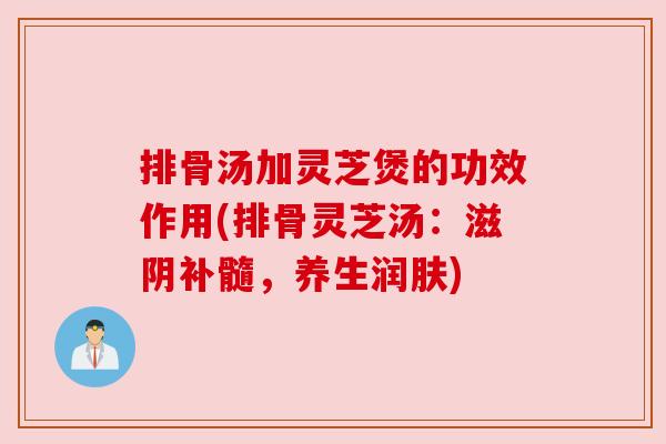 排骨汤加灵芝煲的功效作用(排骨灵芝汤:滋阴补髓,养生润肤) 排骨汤加灵芝煲的功效作用(排骨灵芝汤:滋阴补髓,养生润肤)