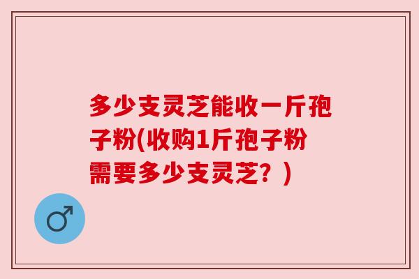多少支灵芝能收一斤孢子粉(收购1斤孢子粉需要多少支灵芝?) 多少支灵芝能收一斤孢子粉(收购1斤孢子粉需要多少支灵芝?)