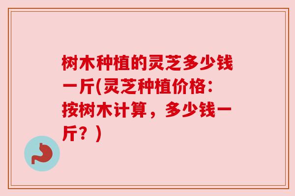 树木种植的灵芝多少钱一斤(灵芝种植价格：按树木计算，多少钱一斤？)