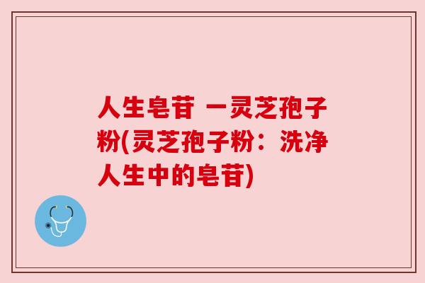 人生皂苷 一灵芝孢子粉(灵芝孢子粉:洗净人生中的皂苷) 人生皂苷 一灵芝孢子粉(灵芝孢子粉:洗净人生中的皂苷)